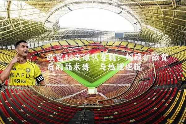 欧冠48支球队赛制：规模扩张背后的战术博弈与地理逻辑