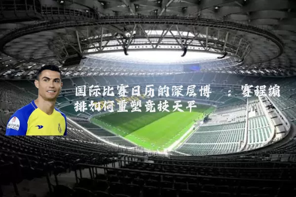 国际比赛日历的深层博弈：赛程编排如何重塑竞技天平